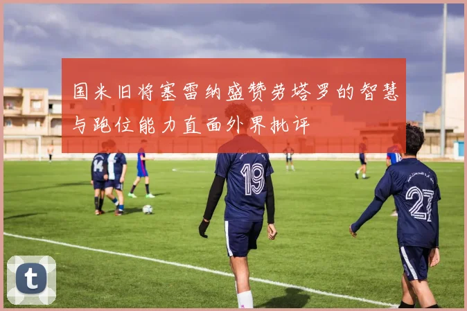 国米旧将塞雷纳盛赞劳塔罗的智慧与跑位能力直面外界批评