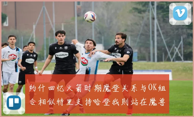 约什回忆火箭时期魔登关系与OK组合相似特里支持哈登我则站在魔兽一边
