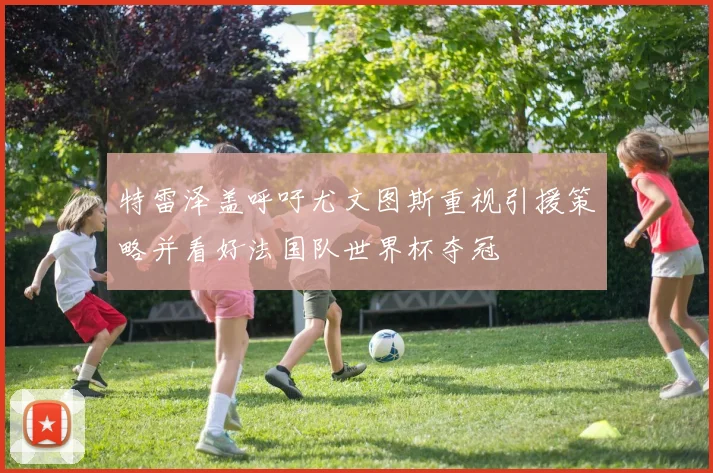 特雷泽盖呼吁尤文图斯重视引援策略并看好法国队世界杯夺冠