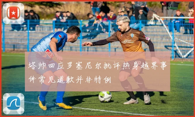 塔帅回应罗塞尼尔批评热身越界事件常见道歉并非特例
