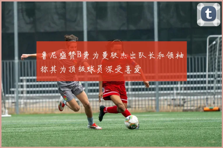 鲁尼盛赞B费为曼联杰出队长和领袖称其为顶级球员深受喜爱