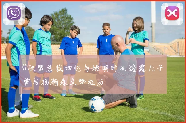 G联盟总裁回忆与姚明对决透露儿子曾与杨瀚森交锋经历