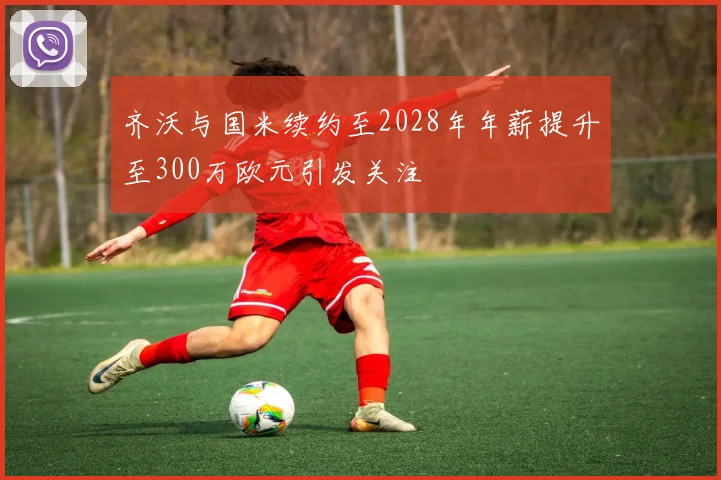 齐沃与国米续约至2028年年薪提升至300万欧元引发关注