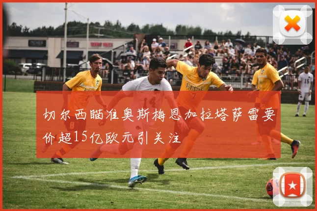 切尔西瞄准奥斯梅恩加拉塔萨雷要价超15亿欧元引关注