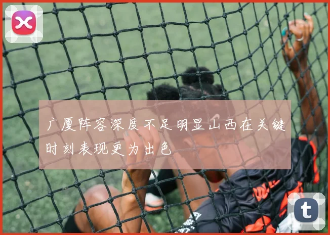 广厦阵容深度不足明显山西在关键时刻表现更为出色