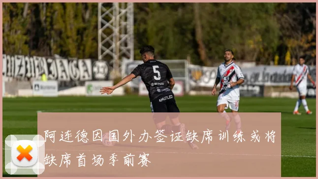 阿连德因国外办签证缺席训练或将缺席首场季前赛