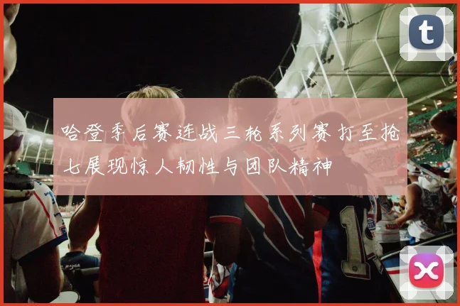 哈登季后赛连战三轮系列赛打至抢七展现惊人韧性与团队精神